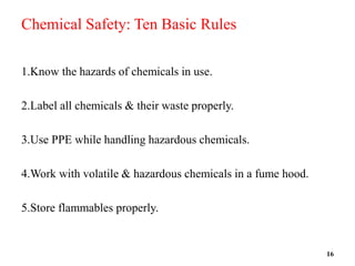 Chemical Safety: Ten Basic Rules
1.Know the hazards of chemicals in use.
2.Label all chemicals & their waste properly.
3.Use PPE while handling hazardous chemicals.
4.Work with volatile & hazardous chemicals in a fume hood.
5.Store flammables properly.
16
 