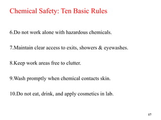 Chemical Safety: Ten Basic Rules
6.Do not work alone with hazardous chemicals.
7.Maintain clear access to exits, showers & eyewashes.
8.Keep work areas free to clutter.
9.Wash promptly when chemical contacts skin.
10.Do not eat, drink, and apply cosmetics in lab.
17
 