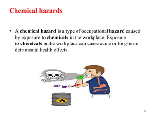 Chemical hazards
• A chemical hazard is a type of occupational hazard caused
by exposure to chemicals in the workplace. Exposure
to chemicals in the workplace can cause acute or long-term
detrimental health effects.
3
 