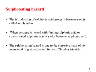 Sulphonating hazard
• The introduction of sulphonic acid group in benzene ring is
called sulphonation.
• When benzene is heated with fuming sulphuric acid or
concentrated sulphuric acid it yields benzene sulphonic acid.
• The sulphonating hazard is due to the corrosive natur of six-
membered ring structure and fumes of Sulphur trioxide.
5
 