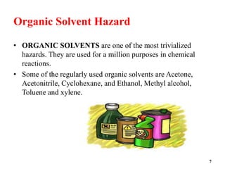 Organic Solvent Hazard
• ORGANIC SOLVENTS are one of the most trivialized
hazards. They are used for a million purposes in chemical
reactions.
• Some of the regularly used organic solvents are Acetone,
Acetonitrile, Cyclohexane, and Ethanol, Methyl alcohol,
Toluene and xylene.
7
 