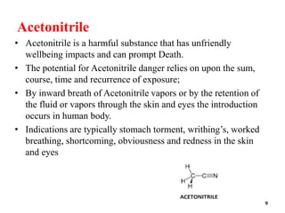 Acetonitrile
• Acetonitrile is a harmful substance that has unfriendly
wellbeing impacts and can prompt Death.
• The potential for Acetonitrile danger relies on upon the sum,
course, time and recurrence of exposure;
• By inward breath of Acetonitrile vapors or by the retention of
the fluid or vapors through the skin and eyes the introduction
occurs in human body.
• Indications are typically stomach torment, writhing’s, worked
breathing, shortcoming, obviousness and redness in the skin
and eyes
9
 