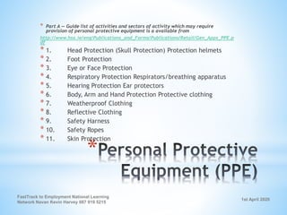 1st April 2020
FastTrack to Employment National Learning
Network Navan Kevin Harvey 087 919 5215
*
* Part A — Guide list of activities and sectors of activity which may require
provision of personal protective equipment is a available from
http://www.hsa.ie/eng/Publications_and_Forms/Publications/Retail/Gen_Apps_PPE.p
df
* 1. Head Protection (Skull Protection) Protection helmets
* 2. Foot Protection
* 3. Eye or Face Protection
* 4. Respiratory Protection Respirators/breathing apparatus
* 5. Hearing Protection Ear protectors
* 6. Body, Arm and Hand Protection Protective clothing
* 7. Weatherproof Clothing
* 8. Reflective Clothing
* 9. Safety Harness
* 10. Safety Ropes
* 11. Skin Protection
 