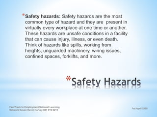 1st April 2020
FastTrack to Employment National Learning
Network Navan Kevin Harvey 087 919 5215
*
*Safety hazards: Safety hazards are the most
common type of hazard and they are present in
virtually every workplace at one time or another.
These hazards are unsafe conditions in a facility
that can cause injury, illness, or even death.
Think of hazards like spills, working from
heights, unguarded machinery, wiring issues,
confined spaces, forklifts, and more.
 