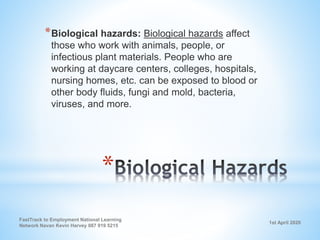 1st April 2020
FastTrack to Employment National Learning
Network Navan Kevin Harvey 087 919 5215
*
*Biological hazards: Biological hazards affect
those who work with animals, people, or
infectious plant materials. People who are
working at daycare centers, colleges, hospitals,
nursing homes, etc. can be exposed to blood or
other body fluids, fungi and mold, bacteria,
viruses, and more.
 