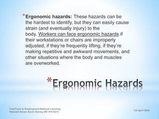 1st April 2020
FastTrack to Employment National Learning
Network Navan Kevin Harvey 087 919 5215
*
*Ergonomic hazards: These hazards can be
the hardest to identify, but they can easily cause
strain (and eventually injury) to the
body. Workers can face ergonomic hazards if
their workstations or chairs are improperly
adjusted, if they’re frequently lifting, if they’re
making repetitive and awkward movements, and
other situations where the body and muscles
are overworked.
 