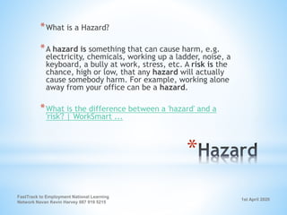 1st April 2020
FastTrack to Employment National Learning
Network Navan Kevin Harvey 087 919 5215
*
*What is a Hazard?
*A hazard is something that can cause harm, e.g.
electricity, chemicals, working up a ladder, noise, a
keyboard, a bully at work, stress, etc. A risk is the
chance, high or low, that any hazard will actually
cause somebody harm. For example, working alone
away from your office can be a hazard.
*What is the difference between a 'hazard' and a
'risk'? | WorkSmart ...
 