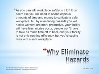 1st April 2020
FastTrack to Employment National Learning
Network Navan Kevin Harvey 087 919 5215
*
*As you can tell, workplace safety is a lot! It can
seem like you will need to spend copious
amounts of time and money to cultivate a safe
workplace, but by eliminating hazards you will
notice workers are more productive, your facility
will have less injuries occur, people won't have
to take as much time off to heal, and your facility
is not only running efficiently, but you’re saving
lives with a safe workplace!
 