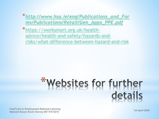 1st April 2020
FastTrack to Employment National Learning
Network Navan Kevin Harvey 087 919 5215
*
*http://www.hsa.ie/eng/Publications_and_For
ms/Publications/Retail/Gen_Apps_PPE.pdf
*https://worksmart.org.uk/health-
advice/health-and-safety/hazards-and-
risks/what-difference-between-hazard-and-risk
 
