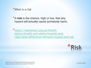 1st April 2020
FastTrack to Employment National Learning
Network Navan Kevin Harvey 087 919 5215
*
*What is a risk
*A risk is the chance, high or low, that any
hazard will actually cause somebody harm.
*https://worksmart.org.uk/health-
advice/health-and-safety/hazards-and-
risks/what-difference-between-hazard-and-risk
 