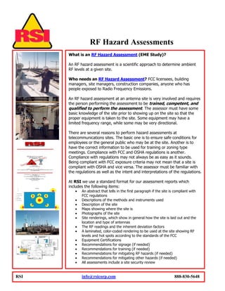 RF Hazard Assessments
      What is an RF Hazard Assessment (EME Study)?

      An RF hazard assessment is a scientific approach to determine ambient
      RF levels at a given site.

      Who needs an RF Hazard Assessment? FCC licensees, building
      managers, site managers, construction companies, anyone who has
      people exposed to Radio Frequency Emissions.

      An RF hazard assessment at an antenna site is very involved and requires
      the person performing the assessment to be trained, competent, and
      qualified to perform the assessment. The assessor must have some
      basic knowledge of the site prior to showing up on the site so that the
      proper equipment is taken to the site. Some equipment may have a
      limited frequency range, while some may be very directional.

      There are several reasons to perform hazard assessments at
      telecommunications sites. The basic one is to ensure safe conditions for
      employees or the general public who may be at the site. Another is to
      have the correct information to be used for training or zoning type
      meetings. Compliance with FCC and OSHA regulations is another.
      Compliance with regulations may not always be as easy as it sounds.
      Being compliant with FCC exposure criteria may not mean that a site is
      compliant with OSHA and vice versa. The assessor must be familiar with
      the regulations as well as the intent and interpretations of the regulations.

      At RSI we use a standard format for our assessment reports which
      includes the following items:
             An abstract that tells in the first paragraph if the site is compliant with
             FCC regulations
             Descriptions of the methods and instruments used
             Description of the site
             Maps showing where the site is
             Photographs of the site
             Site renderings, which show in general how the site is laid out and the
             location and type of antennas
             The RF readings and the inherent deviation factors
             A laminated, color-coded rendering to be used at the site showing RF
             levels and hot spots according to the standards of the FCC
             Equipment Certifications
             Recommendations for signage (if needed)
             Recommendations for training (if needed)
             Recommendations for mitigating RF hazards (if needed)
             Recommendations for mitigating other hazards (if needed)
             All assessments include a site security review


RSI          info@rsicorp.com                                            888-830-5648
 