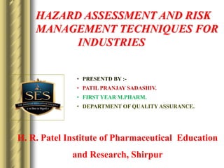 • PRESENTD BY :-
• PATIL PRANJAY SADASHIV.
• FIRST YEAR M.PHARM.
• DEPARTMENT OF QUALITY ASSURANCE.
H. R. Patel Institute of Pharmaceutical Education
and Research, Shirpur
HAZARD ASSESSMENT AND RISK
MANAGEMENT TECHNIQUES FOR
INDUSTRIES
 