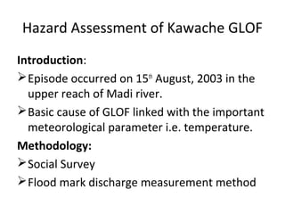 Hazard Assessment of Kawache GLOF
Introduction:
 Episode occurred on 15th August, 2003 in the
  upper reach of Madi river.
 Basic cause of GLOF linked with the important
  meteorological parameter i.e. temperature.
Methodology:
 Social Survey
 Flood mark discharge measurement method
 