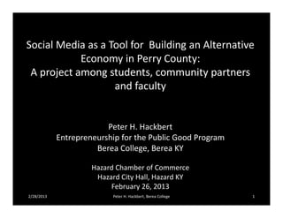 Social Media as a Tool for Building an Alternative
            Economy in Perry County:
 A project among students, community partners
                   and faculty


                         Peter H. Hackbert
            Entrepreneurship for the Public Good Program
                      Berea College, Berea KY

                     Hazard Chamber of Commerce
                      Hazard City Hall, Hazard KY
                          February 26, 2013
2/28/2013                  Peter H. Hackbert, Berea College   1
 