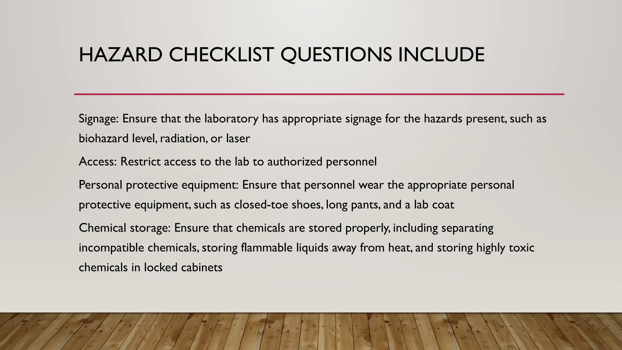 HAZARD CHECKLIST QUESTIONS INCLUDE
Signage: Ensure that the laboratory has appropriate signage for the hazards present, such as
biohazard level, radiation, or laser
Access: Restrict access to the lab to authorized personnel
Personal protective equipment: Ensure that personnel wear the appropriate personal
protective equipment, such as closed-toe shoes, long pants, and a lab coat
Chemical storage: Ensure that chemicals are stored properly, including separating
incompatible chemicals, storing flammable liquids away from heat, and storing highly toxic
chemicals in locked cabinets
 