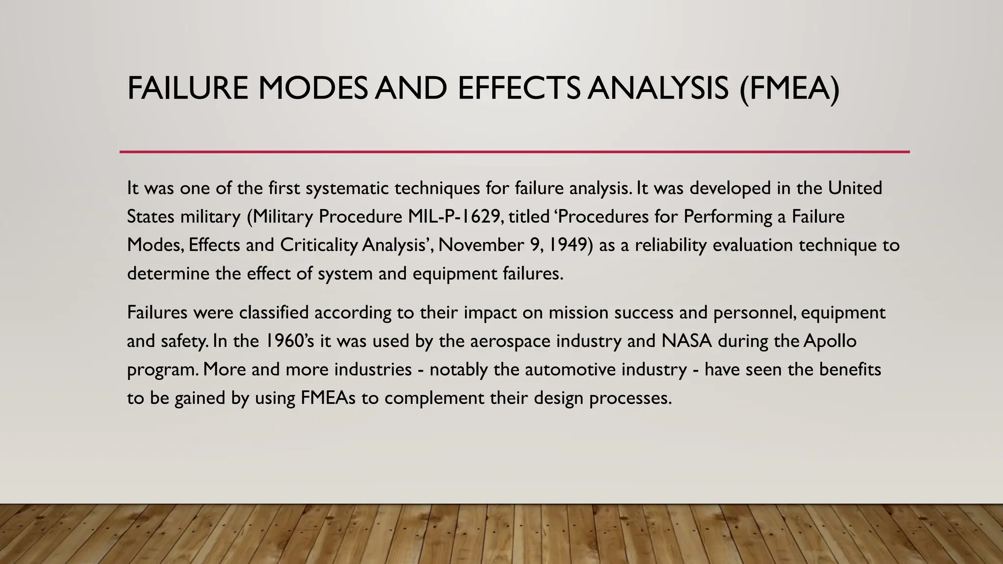FAILURE MODES AND EFFECTS ANALYSIS (FMEA)
It was one of the first systematic techniques for failure analysis. It was developed in the United
States military (Military Procedure MIL-P-1629, titled ‘Procedures for Performing a Failure
Modes, Effects and Criticality Analysis’, November 9, 1949) as a reliability evaluation technique to
determine the effect of system and equipment failures.
Failures were classified according to their impact on mission success and personnel, equipment
and safety. In the 1960’s it was used by the aerospace industry and NASA during the Apollo
program. More and more industries - notably the automotive industry - have seen the benefits
to be gained by using FMEAs to complement their design processes.
 