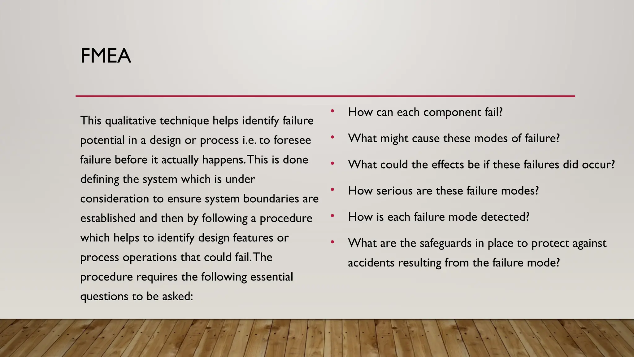 FMEA
This qualitative technique helps identify failure
potential in a design or process i.e. to foresee
failure before it actually happens.This is done
defining the system which is under
consideration to ensure system boundaries are
established and then by following a procedure
which helps to identify design features or
process operations that could fail.The
procedure requires the following essential
questions to be asked:
• How can each component fail?
• What might cause these modes of failure?
• What could the effects be if these failures did occur?
• How serious are these failure modes?
• How is each failure mode detected?
• What are the safeguards in place to protect against
accidents resulting from the failure mode?
 