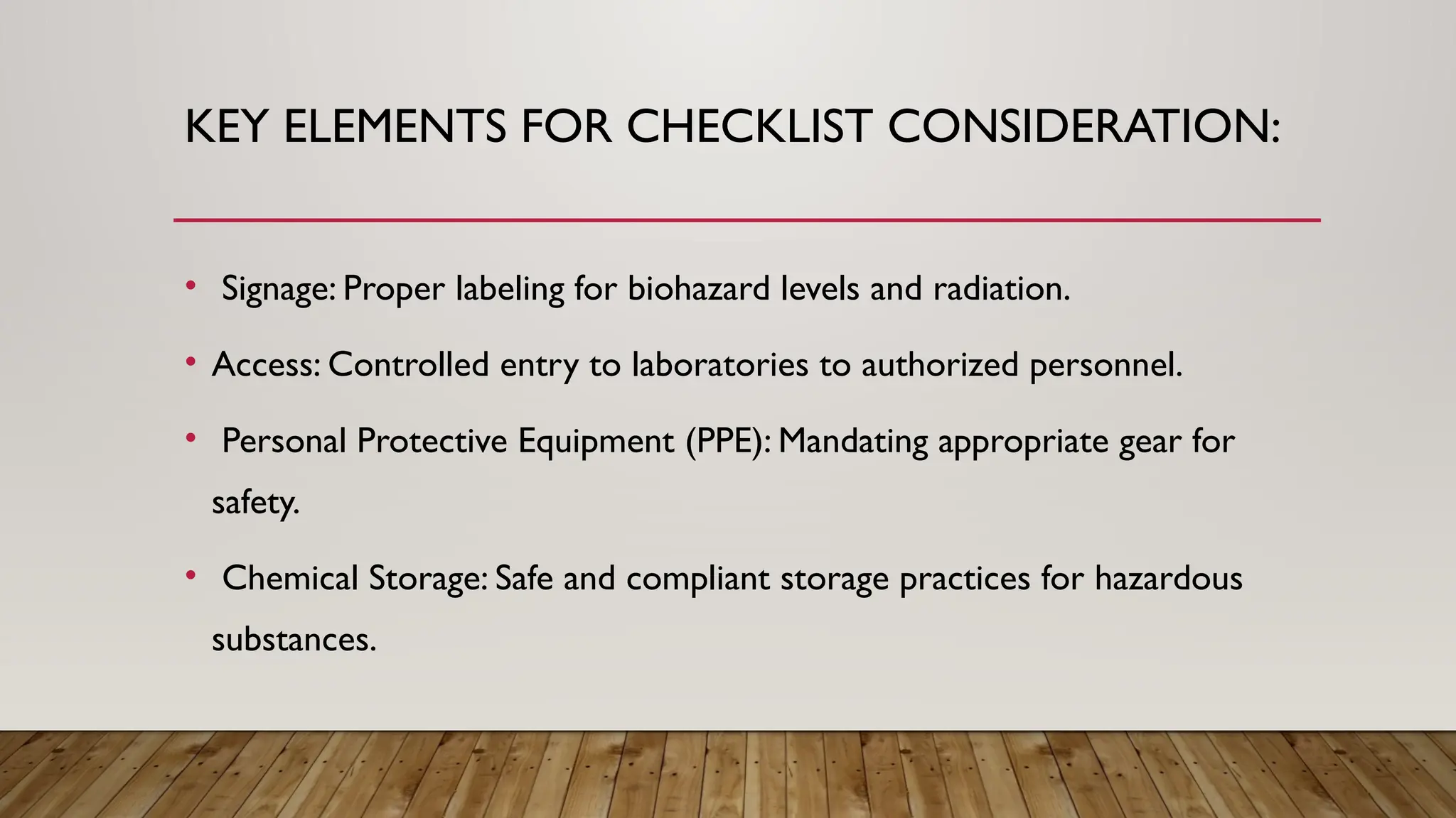 KEY ELEMENTS FOR CHECKLIST CONSIDERATION:
• Signage: Proper labeling for biohazard levels and radiation.
• Access: Controlled entry to laboratories to authorized personnel.
• Personal Protective Equipment (PPE): Mandating appropriate gear for
safety.
• Chemical Storage: Safe and compliant storage practices for hazardous
substances.
 