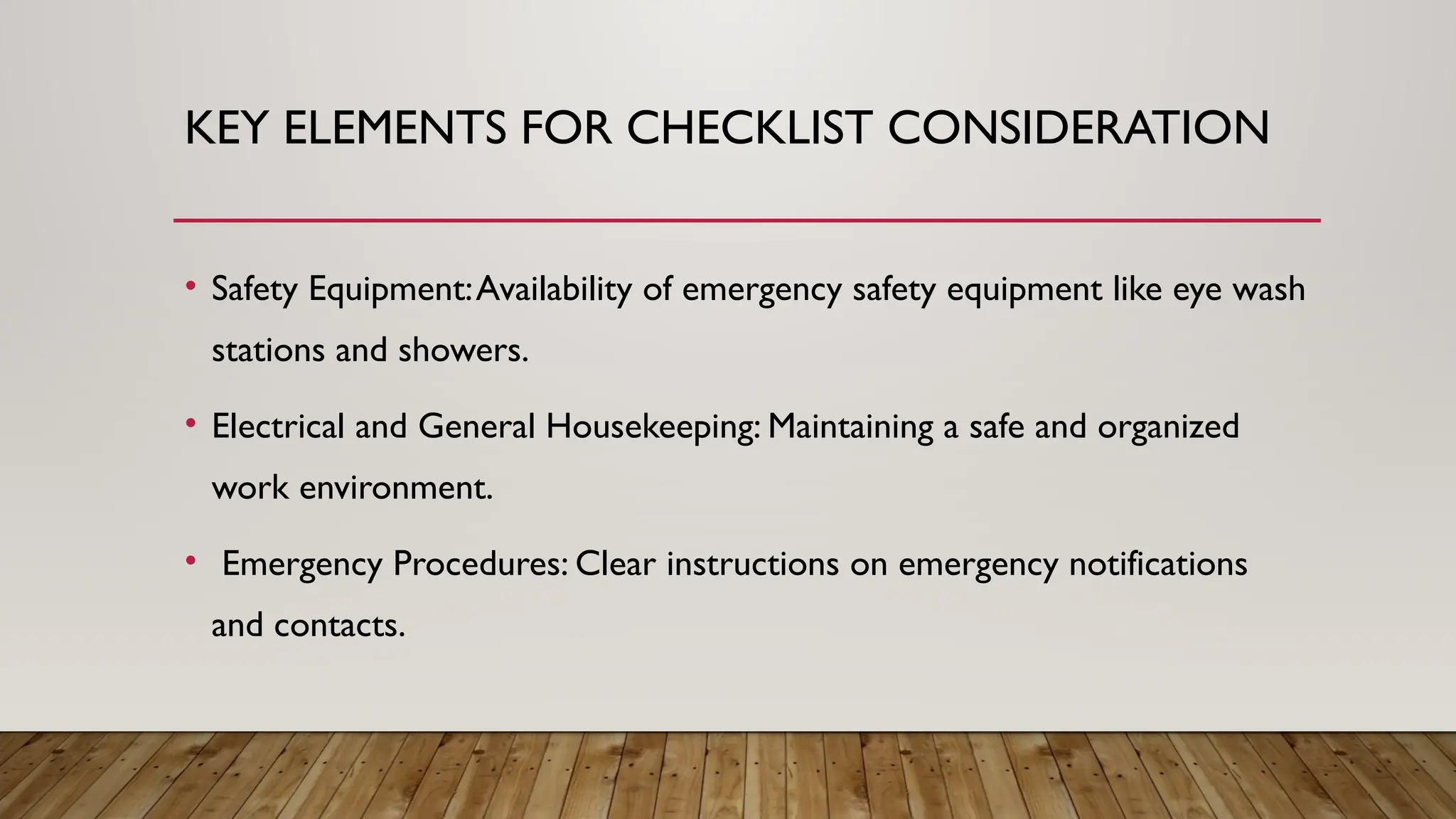KEY ELEMENTS FOR CHECKLIST CONSIDERATION
• Safety Equipment:Availability of emergency safety equipment like eye wash
stations and showers.
• Electrical and General Housekeeping: Maintaining a safe and organized
work environment.
• Emergency Procedures: Clear instructions on emergency notifications
and contacts.
 
