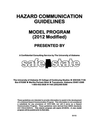 HAZARD COMMUNICATION
GUIDELINES
MODEL PROGRAM
(2012 Modified)
PRESENTED BY
A Confidential Consulting Service by The University of Alabama
The University of Alabama  College of Continuing Studies  205/348-7136
Box 870388  Martha Parham West  Tuscaloosa, Alabama 35487-0388
1-800-452-5928  FAX (205)348-9286
These guidelines are intended to provide information to assist in the development
of a chemical Hazard Communication Program. This information is not considered
a substitute for any provisions of 1910.1200, nor will it serve as a Hazard
Communication Program. These guidelines were derived from OSHA standards
and interpretations. This interim program will expire 6/1/2016. A new model
program will be posted prior to that date.
01/13
 
