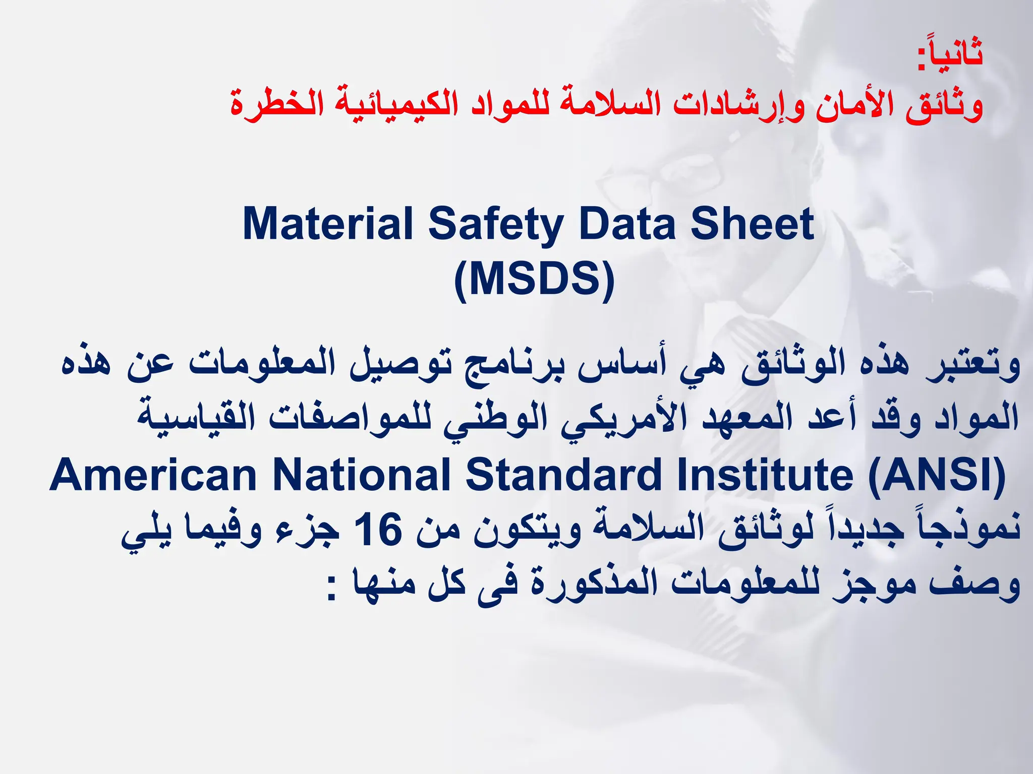 ‫ا‬‫ا‬‫ثاني‬
:
‫وثائق‬
‫الخطرة‬ ‫الكيميائية‬ ‫للمواد‬ ‫السالمة‬ ‫وإرشادات‬ ‫األمان‬
Material Safety Data Sheet
(MSDS)
‫هذه‬ ‫عن‬ ‫المعلومات‬ ‫توصيل‬ ‫برنامج‬ ‫أساس‬ ‫هي‬ ‫الوثائق‬ ‫هذه‬ ‫وتعتبر‬
‫القياسية‬ ‫للمواصفات‬ ‫الوطني‬ ‫األمريكي‬ ‫المعهد‬ ‫أعد‬ ‫وقد‬ ‫المواد‬
American National Standard Institute (ANSI)
‫من‬ ‫ويتكون‬ ‫السالمة‬ ‫لوثائق‬ ‫ا‬‫ا‬‫جديد‬ ‫ا‬‫ا‬‫نموذج‬
16
‫يلي‬ ‫وفيما‬ ‫جزء‬
‫منها‬ ‫كل‬ ‫فى‬ ‫المذكورة‬ ‫للمعلومات‬ ‫موجز‬ ‫وصف‬
:
 