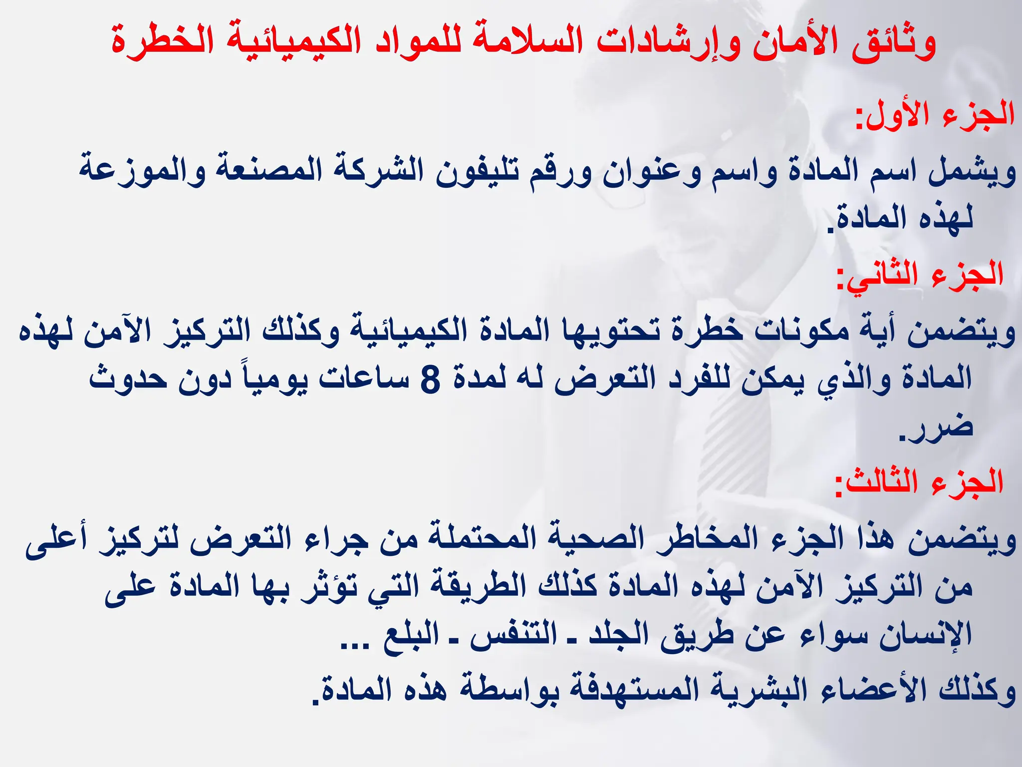 ‫وثائق‬
‫الخطرة‬ ‫الكيميائية‬ ‫للمواد‬ ‫السالمة‬ ‫وإرشادات‬ ‫األمان‬
‫األول‬ ‫الجزء‬
:
‫والموزعة‬ ‫المصنعة‬ ‫الشركة‬ ‫تليفون‬ ‫ورقم‬ ‫وعنوان‬ ‫واسم‬ ‫المادة‬ ‫اسم‬ ‫ويشمل‬
‫المادة‬ ‫لهذه‬
.
‫الثاني‬ ‫الجزء‬
:
‫اآل‬ ‫التركيز‬ ‫وكذلك‬ ‫الكيميائية‬ ‫المادة‬ ‫تحتويها‬ ‫خطرة‬ ‫مكونات‬ ‫أية‬ ‫ويتضمن‬
‫لهذه‬ ‫من‬
‫لمدة‬ ‫له‬ ‫التعرض‬ ‫للفرد‬ ‫يمكن‬ ‫والذي‬ ‫المادة‬
8
‫حدوث‬ ‫دون‬ ‫ا‬‫ا‬‫يومي‬ ‫ساعات‬
‫ضرر‬
.
‫الثالث‬ ‫الجزء‬
:
‫أ‬ ‫لتركيز‬ ‫التعرض‬ ‫جراء‬ ‫من‬ ‫المحتملة‬ ‫الصحية‬ ‫المخاطر‬ ‫الجزء‬ ‫هذا‬ ‫ويتضمن‬
‫على‬
‫على‬ ‫المادة‬ ‫بها‬ ‫تؤثر‬ ‫التي‬ ‫الطريقة‬ ‫كذلك‬ ‫المادة‬ ‫لهذه‬ ‫اآلمن‬ ‫التركيز‬ ‫من‬
‫البلع‬ ‫ـ‬ ‫التنفس‬ ‫ـ‬ ‫الجلد‬ ‫طريق‬ ‫عن‬ ‫سواء‬ ‫اإلنسان‬
...
‫وكذلك‬
‫المادة‬ ‫هذه‬ ‫بواسطة‬ ‫المستهدفة‬ ‫البشرية‬ ‫األعضاء‬
.
 