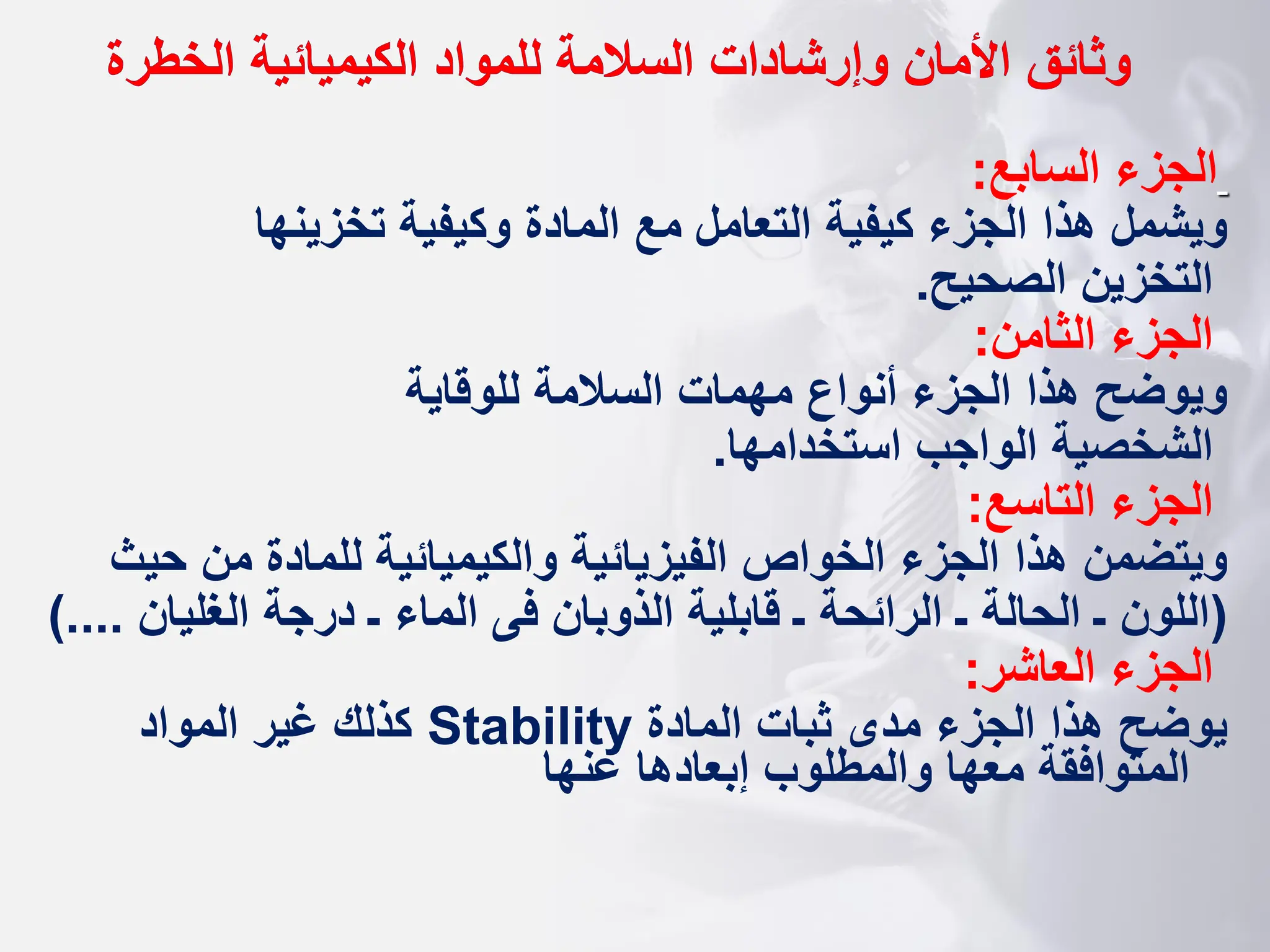 ‫وثائق‬
‫الخطرة‬ ‫الكيميائية‬ ‫للمواد‬ ‫السالمة‬ ‫وإرشادات‬ ‫األمان‬
‫السابع‬ ‫الجزء‬
:
‫تخزينها‬ ‫وكيفية‬ ‫المادة‬ ‫مع‬ ‫التعامل‬ ‫كيفية‬ ‫الجزء‬ ‫هذا‬ ‫ويشمل‬
‫الصحيح‬ ‫التخزين‬
.
‫الثامن‬ ‫الجزء‬
:
‫للوقاية‬ ‫السالمة‬ ‫مهمات‬ ‫أنواع‬ ‫الجزء‬ ‫هذا‬ ‫ويوضح‬
‫استخدامها‬ ‫الواجب‬ ‫الشخصية‬
.
‫التاسع‬ ‫الجزء‬
:
‫للمادة‬ ‫والكيميائية‬ ‫الفيزيائية‬ ‫الخواص‬ ‫الجزء‬ ‫هذا‬ ‫ويتضمن‬
‫ح‬ ‫من‬
‫يث‬
(
‫الغليان‬ ‫درجة‬ ‫ـ‬ ‫الماء‬ ‫فى‬ ‫الذوبان‬ ‫قابلية‬ ‫ـ‬ ‫الرائحة‬ ‫ـ‬ ‫الحالة‬ ‫ـ‬ ‫اللون‬
.
)...
‫العاشر‬ ‫الجزء‬
:
‫المادة‬ ‫ثبات‬ ‫مدى‬ ‫الجزء‬ ‫هذا‬ ‫يوضح‬
Stability
‫المواد‬ ‫غير‬ ‫كذلك‬
‫عنها‬ ‫إبعادها‬ ‫والمطلوب‬ ‫معها‬ ‫المتوافقة‬
 