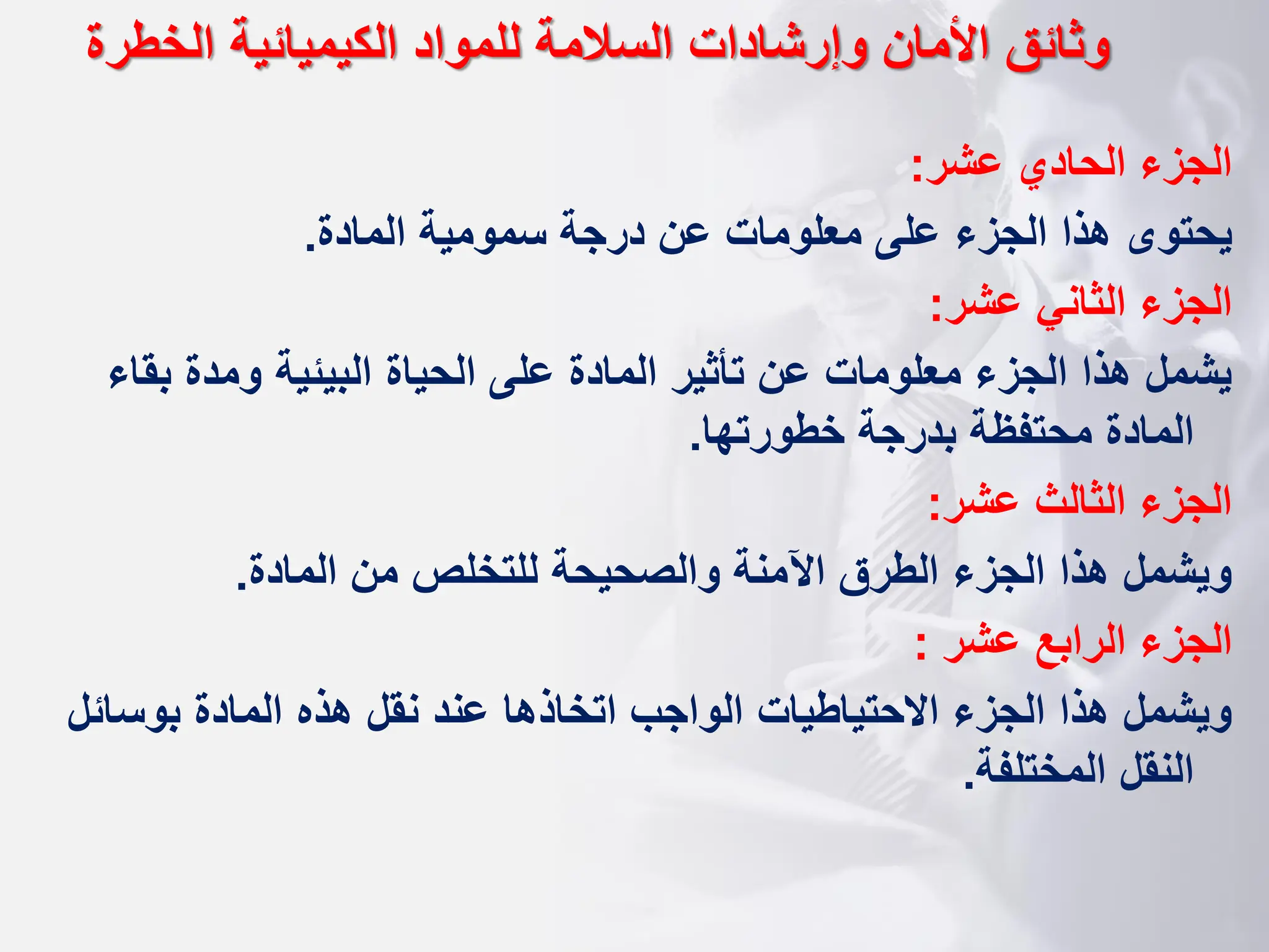 ‫عشر‬ ‫الحادي‬ ‫الجزء‬
:
‫المادة‬ ‫سمومية‬ ‫درجة‬ ‫عن‬ ‫معلومات‬ ‫على‬ ‫الجزء‬ ‫هذا‬ ‫يحتوى‬
.
‫عشر‬ ‫الثاني‬ ‫الجزء‬
:
‫ب‬ ‫ومدة‬ ‫البيئية‬ ‫الحياة‬ ‫على‬ ‫المادة‬ ‫تأثير‬ ‫عن‬ ‫معلومات‬ ‫الجزء‬ ‫هذا‬ ‫يشمل‬
‫قاء‬
‫خطورتها‬ ‫بدرجة‬ ‫محتفظة‬ ‫المادة‬
.
‫عشر‬ ‫الثالث‬ ‫الجزء‬
:
‫المادة‬ ‫من‬ ‫للتخلص‬ ‫والصحيحة‬ ‫اآلمنة‬ ‫الطرق‬ ‫الجزء‬ ‫هذا‬ ‫ويشمل‬
.
‫عشر‬ ‫الرابع‬ ‫الجزء‬
:
‫بوس‬ ‫المادة‬ ‫هذه‬ ‫نقل‬ ‫عند‬ ‫اتخاذها‬ ‫الواجب‬ ‫االحتياطيات‬ ‫الجزء‬ ‫هذا‬ ‫ويشمل‬
‫ائل‬
‫المختلفة‬ ‫النقل‬
.
‫الخطرة‬ ‫الكيميائية‬ ‫للمواد‬ ‫السالمة‬ ‫وإرشادات‬ ‫األمان‬ ‫وثائق‬
 