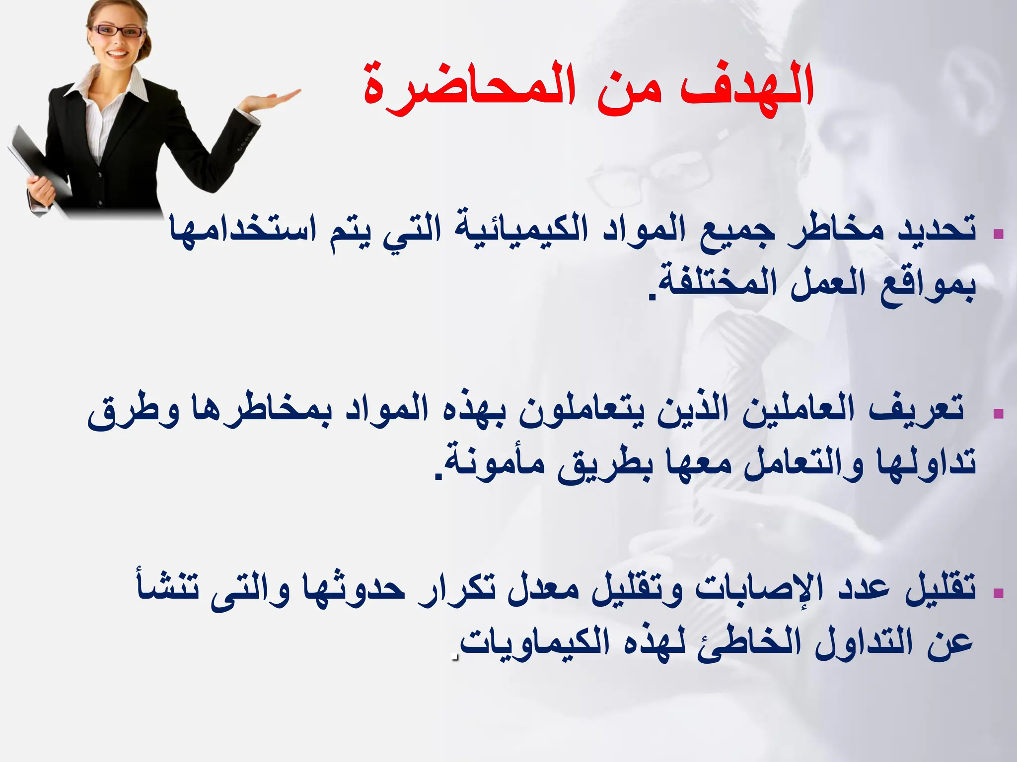 ‫المحاضرة‬ ‫من‬ ‫الهدف‬
▪
‫المواد‬ ‫جميع‬ ‫مخاطر‬ ‫تحديد‬
‫الكيم‬
‫ي‬
‫ائية‬
‫استخدامه‬ ‫يتم‬ ‫التي‬
‫ا‬
‫المختلفة‬ ‫العمل‬ ‫بمواقع‬
.
▪
‫تعريف‬
‫وط‬ ‫بمخاطرها‬ ‫المواد‬ ‫بهذه‬ ‫يتعاملون‬ ‫الذين‬ ‫العاملين‬
‫رق‬
‫مأمونة‬ ‫بطريق‬ ‫معها‬ ‫والتعامل‬ ‫تداولها‬
.
▪
‫حدوثها‬ ‫تكرار‬ ‫معدل‬ ‫وتقليل‬ ‫اإلصابات‬ ‫عدد‬ ‫تقليل‬
‫وال‬
‫ت‬
‫ى‬
‫ت‬
‫نشأ‬
‫الكيماويات‬ ‫لهذه‬ ‫الخاطئ‬ ‫التداول‬ ‫عن‬
.
 