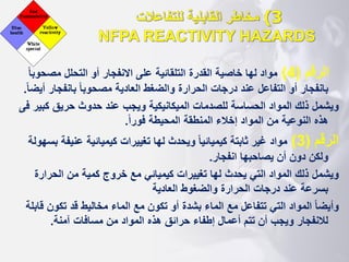 3
)
‫القابلية‬ ‫مخاطر‬
‫للتفاعالت‬
NFPA REACTIVITY HAZARDS
‫الرقم‬
(
4
)
‫مصح‬ ‫التحلل‬ ‫أو‬ ‫االنفجار‬ ‫على‬ ‫التلقائية‬ ‫القدرة‬ ‫خاصية‬ ‫لها‬ ‫مواد‬
‫ا‬‫ا‬‫وب‬
‫بانفجا‬ ‫ا‬‫ا‬‫مصحوب‬ ‫العادية‬ ‫والضغط‬ ‫الحرارة‬ ‫درجات‬ ‫عند‬ ‫التفاعل‬ ‫أو‬ ‫بانفجار‬
‫ا‬‫ا‬‫أيض‬ ‫ر‬
.
‫ويشمل‬
‫ك‬ ‫حريق‬ ‫حدوث‬ ‫عند‬ ‫ويجب‬ ‫الميكانيكية‬ ‫للصدمات‬ ‫الحساسة‬ ‫المواد‬ ‫ذلك‬
‫فى‬ ‫بير‬
‫ا‬‫ا‬‫فور‬ ‫المحيطة‬ ‫المنطقة‬ ‫إخالء‬ ‫المواد‬ ‫من‬ ‫النوعية‬ ‫هذه‬
.
‫الرقم‬
(
3
)
‫عني‬ ‫كيميائية‬ ‫تغييرات‬ ‫لها‬ ‫ويحدث‬ ‫ا‬‫ا‬‫كيميائي‬ ‫ثابتة‬ ‫غير‬ ‫مواد‬
‫بسهولة‬ ‫فة‬
‫انفجار‬ ‫يصاحبها‬ ‫أن‬ ‫دون‬ ‫ولكن‬
.
‫ويشمل‬
‫الحرا‬ ‫من‬ ‫كمية‬ ‫خروج‬ ‫مع‬ ‫كيميائي‬ ‫تغييرات‬ ‫لها‬ ‫يحدث‬ ‫التي‬ ‫المواد‬ ‫ذلك‬
‫رة‬
‫العادية‬ ‫والضغوط‬ ‫الحرارة‬ ‫درجات‬ ‫عند‬ ‫بسرعة‬
‫ا‬‫ا‬‫وأيض‬
‫تكو‬ ‫قد‬ ‫مخاليط‬ ‫الماء‬ ‫مع‬ ‫تكون‬ ‫أو‬ ‫بشدة‬ ‫الماء‬ ‫مع‬ ‫تتفاعل‬ ‫التي‬ ‫المواد‬
‫قابلة‬ ‫ن‬
‫المواد‬ ‫هذه‬ ‫حرائق‬ ‫إطفاء‬ ‫أعمال‬ ‫تتم‬ ‫أن‬ ‫ويجب‬ ‫لالنفجار‬
‫م‬
‫ن‬
‫آمنة‬ ‫مسافات‬
.
 