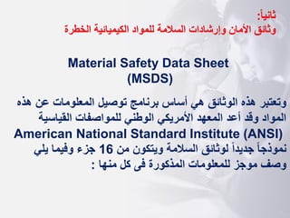 ‫ا‬‫ا‬‫ثاني‬
:
‫وثائق‬
‫الخطرة‬ ‫الكيميائية‬ ‫للمواد‬ ‫السالمة‬ ‫وإرشادات‬ ‫األمان‬
Material Safety Data Sheet
(MSDS)
‫هذه‬ ‫عن‬ ‫المعلومات‬ ‫توصيل‬ ‫برنامج‬ ‫أساس‬ ‫هي‬ ‫الوثائق‬ ‫هذه‬ ‫وتعتبر‬
‫القياسية‬ ‫للمواصفات‬ ‫الوطني‬ ‫األمريكي‬ ‫المعهد‬ ‫أعد‬ ‫وقد‬ ‫المواد‬
American National Standard Institute (ANSI)
‫من‬ ‫ويتكون‬ ‫السالمة‬ ‫لوثائق‬ ‫ا‬‫ا‬‫جديد‬ ‫ا‬‫ا‬‫نموذج‬
16
‫يلي‬ ‫وفيما‬ ‫جزء‬
‫منها‬ ‫كل‬ ‫فى‬ ‫المذكورة‬ ‫للمعلومات‬ ‫موجز‬ ‫وصف‬
:
 