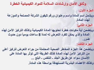 ‫وثائق‬
‫الخطرة‬ ‫الكيميائية‬ ‫للمواد‬ ‫السالمة‬ ‫وإرشادات‬ ‫األمان‬
‫األول‬ ‫الجزء‬
:
‫والموزعة‬ ‫المصنعة‬ ‫الشركة‬ ‫تليفون‬ ‫ورقم‬ ‫وعنوان‬ ‫واسم‬ ‫المادة‬ ‫اسم‬ ‫ويشمل‬
‫المادة‬ ‫لهذه‬
.
‫الثاني‬ ‫الجزء‬
:
‫اآل‬ ‫التركيز‬ ‫وكذلك‬ ‫الكيميائية‬ ‫المادة‬ ‫تحتويها‬ ‫خطرة‬ ‫مكونات‬ ‫أية‬ ‫ويتضمن‬
‫لهذه‬ ‫من‬
‫لمدة‬ ‫له‬ ‫التعرض‬ ‫للفرد‬ ‫يمكن‬ ‫والذي‬ ‫المادة‬
8
‫حدوث‬ ‫دون‬ ‫ا‬‫ا‬‫يومي‬ ‫ساعات‬
‫ضرر‬
.
‫الثالث‬ ‫الجزء‬
:
‫أ‬ ‫لتركيز‬ ‫التعرض‬ ‫جراء‬ ‫من‬ ‫المحتملة‬ ‫الصحية‬ ‫المخاطر‬ ‫الجزء‬ ‫هذا‬ ‫ويتضمن‬
‫على‬
‫على‬ ‫المادة‬ ‫بها‬ ‫تؤثر‬ ‫التي‬ ‫الطريقة‬ ‫كذلك‬ ‫المادة‬ ‫لهذه‬ ‫اآلمن‬ ‫التركيز‬ ‫من‬
‫البلع‬ ‫ـ‬ ‫التنفس‬ ‫ـ‬ ‫الجلد‬ ‫طريق‬ ‫عن‬ ‫سواء‬ ‫اإلنسان‬
...
‫وكذلك‬
‫المادة‬ ‫هذه‬ ‫بواسطة‬ ‫المستهدفة‬ ‫البشرية‬ ‫األعضاء‬
.
 