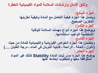 ‫وثائق‬
‫الخطرة‬ ‫الكيميائية‬ ‫للمواد‬ ‫السالمة‬ ‫وإرشادات‬ ‫األمان‬
‫السابع‬ ‫الجزء‬
:
‫تخزينها‬ ‫وكيفية‬ ‫المادة‬ ‫مع‬ ‫التعامل‬ ‫كيفية‬ ‫الجزء‬ ‫هذا‬ ‫ويشمل‬
‫الصحيح‬ ‫التخزين‬
.
‫الثامن‬ ‫الجزء‬
:
‫للوقاية‬ ‫السالمة‬ ‫مهمات‬ ‫أنواع‬ ‫الجزء‬ ‫هذا‬ ‫ويوضح‬
‫استخدامها‬ ‫الواجب‬ ‫الشخصية‬
.
‫التاسع‬ ‫الجزء‬
:
‫للمادة‬ ‫والكيميائية‬ ‫الفيزيائية‬ ‫الخواص‬ ‫الجزء‬ ‫هذا‬ ‫ويتضمن‬
‫ح‬ ‫من‬
‫يث‬
(
‫الغليان‬ ‫درجة‬ ‫ـ‬ ‫الماء‬ ‫فى‬ ‫الذوبان‬ ‫قابلية‬ ‫ـ‬ ‫الرائحة‬ ‫ـ‬ ‫الحالة‬ ‫ـ‬ ‫اللون‬
.
)...
‫العاشر‬ ‫الجزء‬
:
‫المادة‬ ‫ثبات‬ ‫مدى‬ ‫الجزء‬ ‫هذا‬ ‫يوضح‬
Stability
‫المواد‬ ‫غير‬ ‫كذلك‬
‫عنها‬ ‫إبعادها‬ ‫والمطلوب‬ ‫معها‬ ‫المتوافقة‬
 