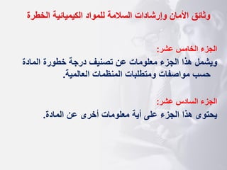 ‫وثائق‬
‫الخطرة‬ ‫الكيميائية‬ ‫للمواد‬ ‫السالمة‬ ‫وإرشادات‬ ‫األمان‬
‫عشر‬ ‫الخامس‬ ‫الجزء‬
:
‫المادة‬ ‫خطورة‬ ‫درجة‬ ‫تصنيف‬ ‫عن‬ ‫معلومات‬ ‫الجزء‬ ‫هذا‬ ‫ويشمل‬
‫العالمية‬ ‫المنظمات‬ ‫ومتطلبات‬ ‫مواصفات‬ ‫حسب‬
.
‫عشر‬ ‫السادس‬ ‫الجزء‬
:
‫المادة‬ ‫عن‬ ‫أخرى‬ ‫معلومات‬ ‫أية‬ ‫على‬ ‫الجزء‬ ‫هذا‬ ‫يحتوى‬
.
 