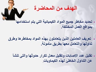 ‫المحاضرة‬ ‫من‬ ‫الهدف‬
▪
‫المواد‬ ‫جميع‬ ‫مخاطر‬ ‫تحديد‬
‫الكيم‬
‫ي‬
‫ائية‬
‫استخدامه‬ ‫يتم‬ ‫التي‬
‫ا‬
‫المختلفة‬ ‫العمل‬ ‫بمواقع‬
.
▪
‫تعريف‬
‫وط‬ ‫بمخاطرها‬ ‫المواد‬ ‫بهذه‬ ‫يتعاملون‬ ‫الذين‬ ‫العاملين‬
‫رق‬
‫مأمونة‬ ‫بطريق‬ ‫معها‬ ‫والتعامل‬ ‫تداولها‬
.
▪
‫حدوثها‬ ‫تكرار‬ ‫معدل‬ ‫وتقليل‬ ‫اإلصابات‬ ‫عدد‬ ‫تقليل‬
‫وال‬
‫ت‬
‫ى‬
‫ت‬
‫نشأ‬
‫الكيماويات‬ ‫لهذه‬ ‫الخاطئ‬ ‫التداول‬ ‫عن‬
.
 