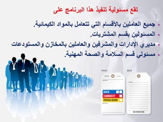 ‫تقع‬
‫البرنامج‬ ‫هذا‬ ‫تنفيذ‬ ‫مسئولية‬
‫على‬
▪
‫الكيمائية‬ ‫بالمواد‬ ‫تتعامل‬ ‫التي‬ ‫باألقسام‬ ‫العاملين‬ ‫جميع‬
.
▪
‫المشتريات‬ ‫بقسم‬ ‫المسئولين‬
.
▪
‫والمشرفين‬ ‫اإلدارات‬ ‫مديري‬
‫والمستود‬ ‫بالمخازن‬ ‫والعاملين‬
‫عات‬
▪
‫المهنية‬ ‫والصحة‬ ‫السالمة‬ ‫قسم‬ ‫مسئولي‬
.
 