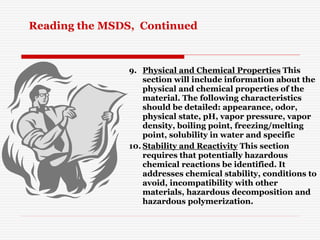 9. Physical and Chemical Properties This
section will include information about the
physical and chemical properties of the
material. The following characteristics
should be detailed: appearance, odor,
physical state, pH, vapor pressure, vapor
density, boiling point, freezing/melting
point, solubility in water and specific
10. Stability and Reactivity This section
requires that potentially hazardous
chemical reactions be identified. It
addresses chemical stability, conditions to
avoid, incompatibility with other
materials, hazardous decomposition and
hazardous polymerization.
Reading the MSDS, Continued
 