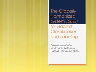 The Globally
Harmonized
System (GHS)
for Hazard
Classification
and Labeling
Development of a
Worldwide System for
Hazard Communication
 