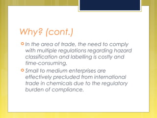 Why? (cont.)
 In the area of trade, the need to comply
with multiple regulations regarding hazard
classification and labelling is costly and
time-consuming.
 Small to medium enterprises are
effectively precluded from international
trade in chemicals due to the regulatory
burden of compliance.
 