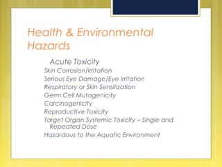 Health & Environmental
Hazards
Acute Toxicity
Skin Corrosion/Irritation
Serious Eye Damage/Eye Irritation
Respiratory or Skin Sensitization
Germ Cell Mutagenicity
Carcinogenicity
Reproductive Toxicity
Target Organ Systemic Toxicity – Single and
Repeated Dose
Hazardous to the Aquatic Environment
 