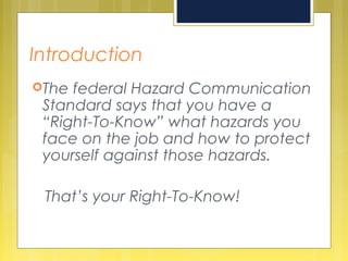 Introduction
The federal Hazard Communication
Standard says that you have a
“Right-To-Know” what hazards you
face on the job and how to protect
yourself against those hazards.
That’s your Right-To-Know!
 