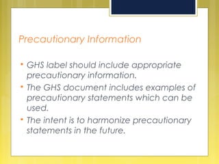 Precautionary Information
 GHS label should include appropriate
precautionary information.
 The GHS document includes examples of
precautionary statements which can be
used.
 The intent is to harmonize precautionary
statements in the future.
 
