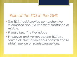 Role of the SDS in the GHS
 The SDS should provide comprehensive
information about a chemical substance or
mixture.
 Primary Use: The Workplace
 Employers and workers use the SDS as a
source of information about hazards and to
obtain advice on safety precautions.
 