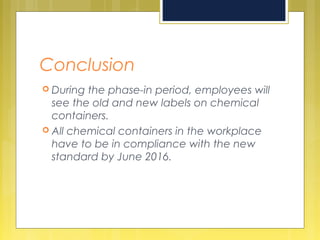 Conclusion
 During the phase-in period, employees will
see the old and new labels on chemical
containers.
 All chemical containers in the workplace
have to be in compliance with the new
standard by June 2016.
 