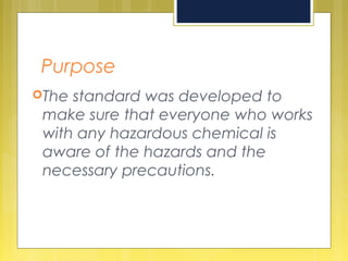 Purpose
The standard was developed to
make sure that everyone who works
with any hazardous chemical is
aware of the hazards and the
necessary precautions.
 