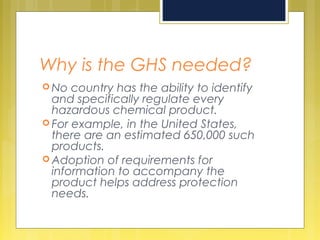 Why is the GHS needed?
 No country has the ability to identify
and specifically regulate every
hazardous chemical product.
 For example, in the United States,
there are an estimated 650,000 such
products.
 Adoption of requirements for
information to accompany the
product helps address protection
needs.
 