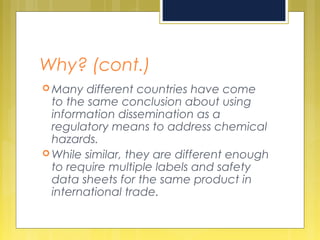 Why? (cont.)
 Many different countries have come
to the same conclusion about using
information dissemination as a
regulatory means to address chemical
hazards.
 While similar, they are different enough
to require multiple labels and safety
data sheets for the same product in
international trade.
 