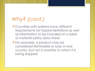 Why? (cont.)
 Countries with systems have different
requirements for hazard definitions as well
as information to be included on a label
or material safety data sheet.
 For example, a product may be
considered flammable or toxic in one
country, but not in another to which it is
being shipped.
 