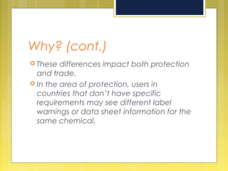 Why? (cont.)
 These differences impact both protection
and trade.
 In the area of protection, users in
countries that don’t have specific
requirements may see different label
warnings or data sheet information for the
same chemical.
 