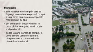 Inundaţiile
• sunt hazarde naturale prin care se
înţelege acoperirea temporară cu apă
a unui teren care nu este acoperit în
mod obișnuit cu apă;
• pot avea loc în timpul viiturilor, în
urma ploilor torențiale, topirii bruște
a zăpezilor etc.
• au loc la gura râurilor de câmpie, în
urma acțiunii vânturilor care bat
dinspre mare, a cutremurelor de
pământ submarine etc.
 